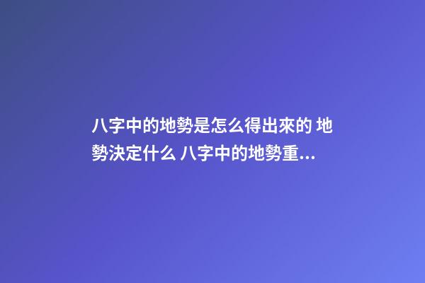 八字中的地勢是怎么得出來的 地勢決定什么 八字中的地勢重要嗎？地勢決定什么？-第1張-觀點-玄機派